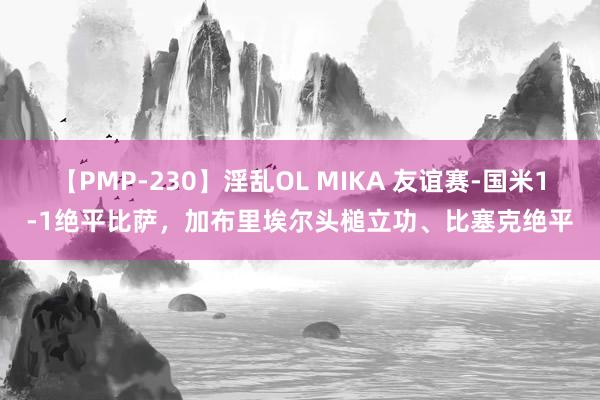 【PMP-230】淫乱OL MIKA 友谊赛-国米1-1绝平比萨，加布里埃尔头槌立功、比塞克绝平