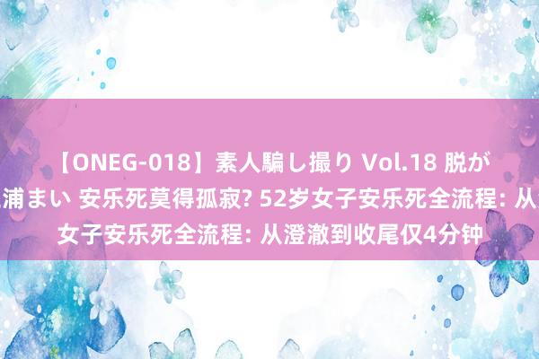 【ONEG-018】素人騙し撮り Vol.18 脱がし屋 美人限定。 三浦まい 安乐死莫得孤寂? 52岁女子安乐死全流程: 从澄澈到收尾仅4分钟