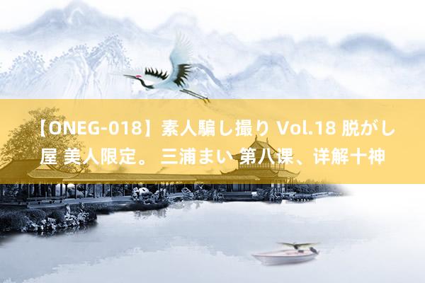 【ONEG-018】素人騙し撮り Vol.18 脱がし屋 美人限定。 三浦まい 第八课、详解十神