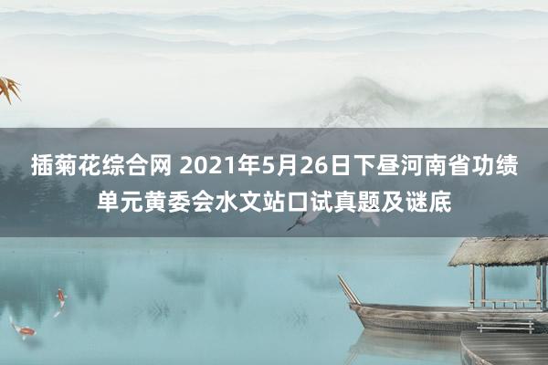 插菊花综合网 2021年5月26日下昼河南省功绩单元黄委会水文站口试真题及谜底