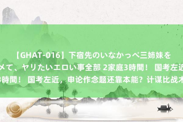 【GHAT-016】下宿先のいなかっぺ三姉妹を泥酔＆淫媚オイルでキメて、ヤリたいエロい事全部 2家庭3時間！ 国考左近，申论作念题还靠本能？计谋比战术更首要