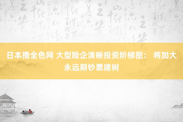 日本撸全色网 大型险企清晰投资阶梯图： 将加大永远期钞票建树