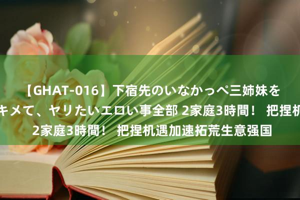 【GHAT-016】下宿先のいなかっぺ三姉妹を泥酔＆淫媚オイルでキメて、ヤリたいエロい事全部 2家庭3時間！ 把捏机遇加速拓荒生意强国