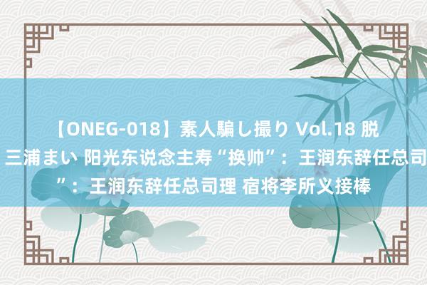 【ONEG-018】素人騙し撮り Vol.18 脱がし屋 美人限定。 三浦まい 阳光东说念主寿“换帅”：王润东辞任总司理 宿将李所义接棒