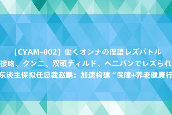 【CYAM-002】働くオンナの淫語レズバトル 2 ～もしも職場で濃厚接吻、クンニ、双頭ディルド、ペニバンでレズられたら～ 中国东谈主保拟任总裁赵鹏：加速构建“保障+养老健康行状+科技”新营业形状丨直击事迹发布会