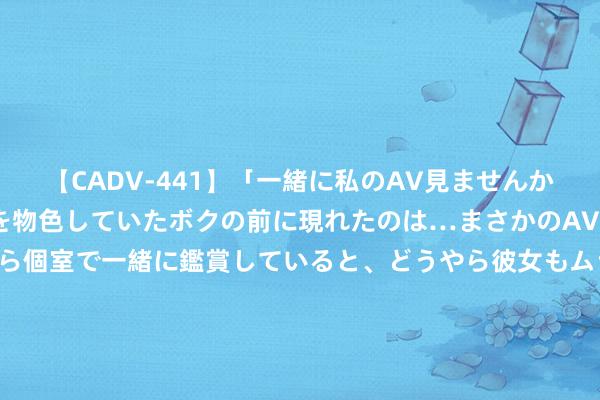 【CADV-441】「一緒に私のAV見ませんか？」個室ビデオ店でAVを物色していたボクの前に現れたのは…まさかのAV女優！？ドキドキしながら個室で一緒に鑑賞していると、どうやら彼女もムラムラしてきちゃったみたいで服を脱いでエロい声を出し始めた？！ 抖音：下架夸大宣传、相通买保障等告白1.5万余条