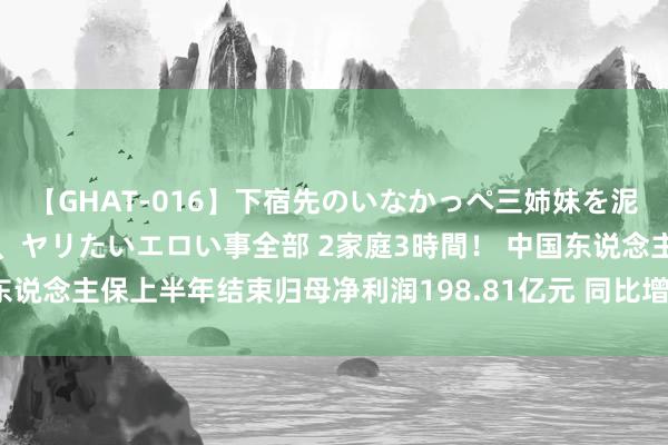 【GHAT-016】下宿先のいなかっぺ三姉妹を泥酔＆淫媚オイルでキメて、ヤリたいエロい事全部 2家庭3時間！ 中国东说念主保上半年结束归母净利润198.81亿元 同比增长8.7%丨财报金选