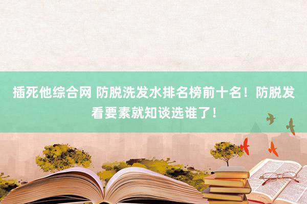 插死他综合网 防脱洗发水排名榜前十名！防脱发看要素就知谈选谁了！