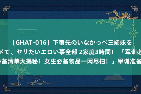 【GHAT-016】下宿先のいなかっぺ三姉妹を泥酔＆淫媚オイルでキメて、ヤリたいエロい事全部 2家庭3時間！ 「军训必备清单大揭秘！女生必备物品一网尽扫！」军训准备指南助你粗俗搪塞挑战！