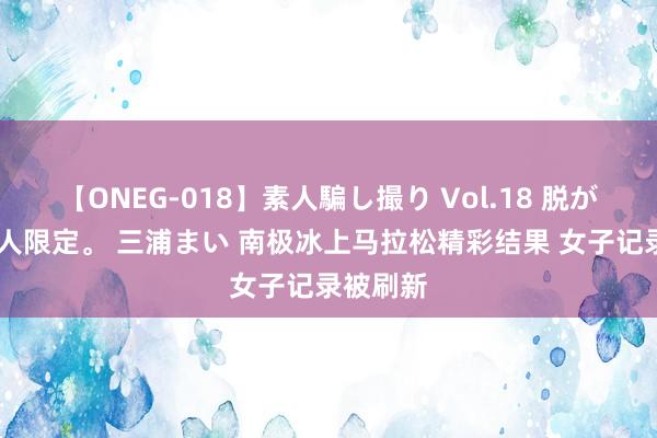 【ONEG-018】素人騙し撮り Vol.18 脱がし屋 美人限定。 三浦まい 南极冰上马拉松精彩结果 女子记录被刷新