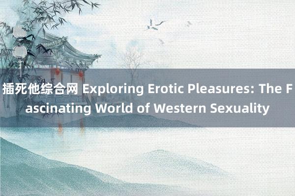 插死他综合网 Exploring Erotic Pleasures: The Fascinating World of Western Sexuality