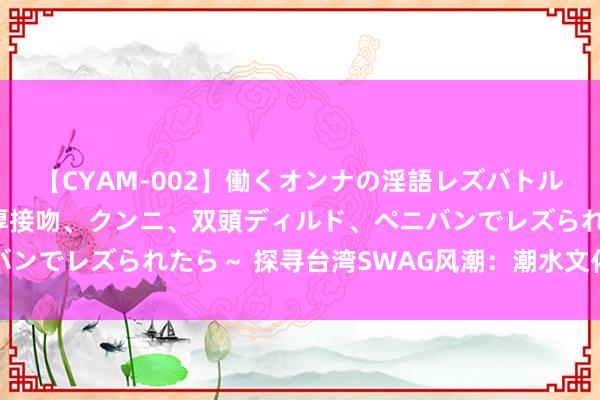 【CYAM-002】働くオンナの淫語レズバトル 2 ～もしも職場で濃厚接吻、クンニ、双頭ディルド、ペニバンでレズられたら～ 探寻台湾SWAG风潮：潮水文化与年青立场