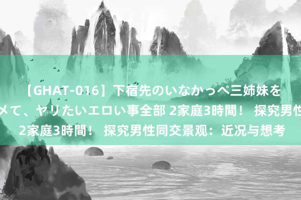 【GHAT-016】下宿先のいなかっぺ三姉妹を泥酔＆淫媚オイルでキメて、ヤリたいエロい事全部 2家庭3時間！ 探究男性同交景观：近况与想考