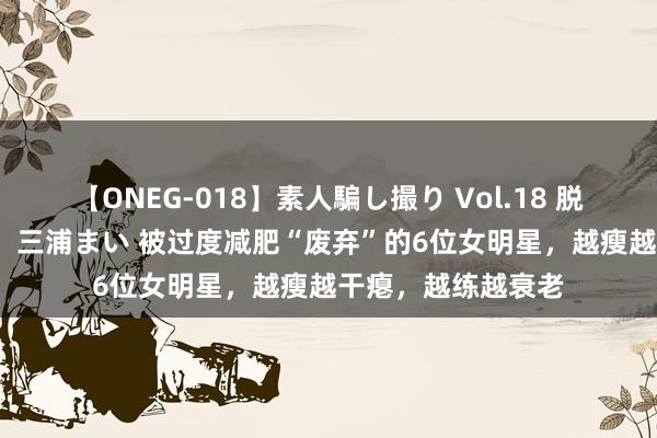 【ONEG-018】素人騙し撮り Vol.18 脱がし屋 美人限定。 三浦まい 被过度减肥“废弃”的6位女明星，越瘦越干瘪，越练越衰老