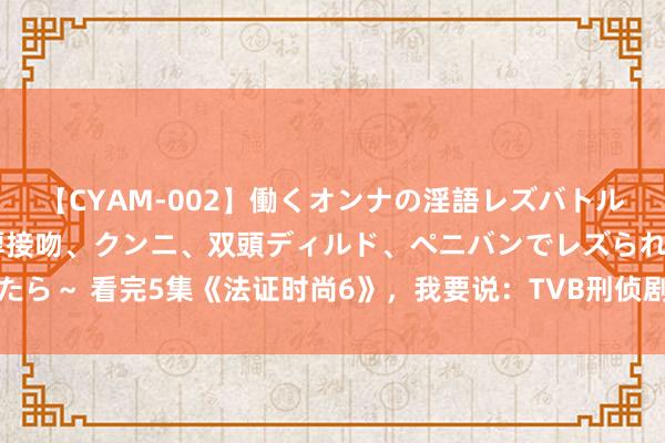 【CYAM-002】働くオンナの淫語レズバトル 2 ～もしも職場で濃厚接吻、クンニ、双頭ディルド、ペニバンでレズられたら～ 看完5集《法证时尚6》，我要说：TVB刑侦剧都这样拍，谁还看好意思剧