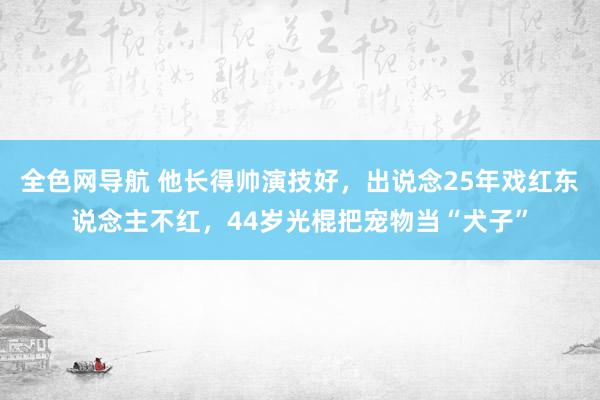 全色网导航 他长得帅演技好，出说念25年戏红东说念主不红，44岁光棍把宠物当“犬子”