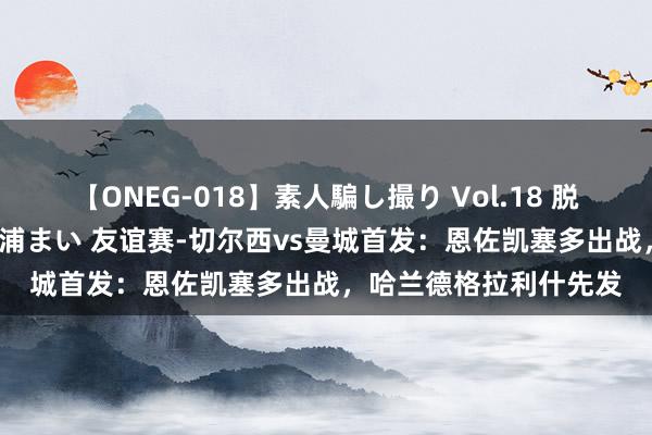 【ONEG-018】素人騙し撮り Vol.18 脱がし屋 美人限定。 三浦まい 友谊赛-切尔西vs曼城首发：恩佐凯塞多出战，哈兰德格拉利什先发