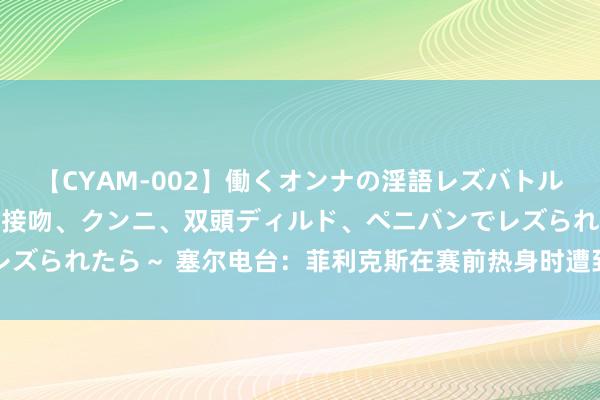 【CYAM-002】働くオンナの淫語レズバトル 2 ～もしも職場で濃厚接吻、クンニ、双頭ディルド、ペニバンでレズられたら～ 塞尔电台：菲利克斯在赛前热身时遭到了马竞球迷的黑白