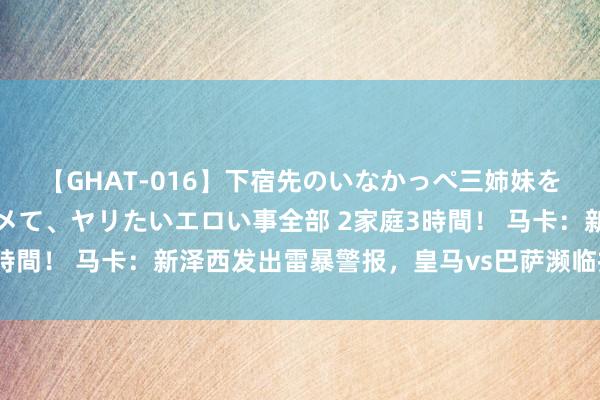 【GHAT-016】下宿先のいなかっぺ三姉妹を泥酔＆淫媚オイルでキメて、ヤリたいエロい事全部 2家庭3時間！ 马卡：新泽西发出雷暴警报，皇马vs巴萨濒临推迟风险