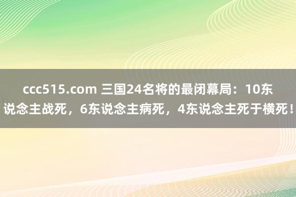 ccc515.com 三国24名将的最闭幕局：10东说念主战死，6东说念主病死，4东说念主死于横死！