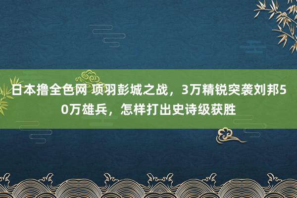 日本撸全色网 项羽彭城之战，3万精锐突袭刘邦50万雄兵，怎样打出史诗级获胜