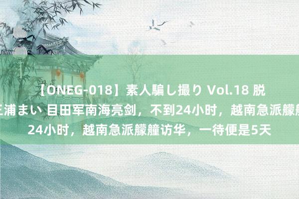 【ONEG-018】素人騙し撮り Vol.18 脱がし屋 美人限定。 三浦まい 目田军南海亮剑，不到24小时，越南急派艨艟访华，一待便是5天