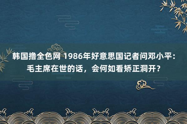 韩国撸全色网 1986年好意思国记者问邓小平：毛主席在世的话，会何如看矫正洞开？