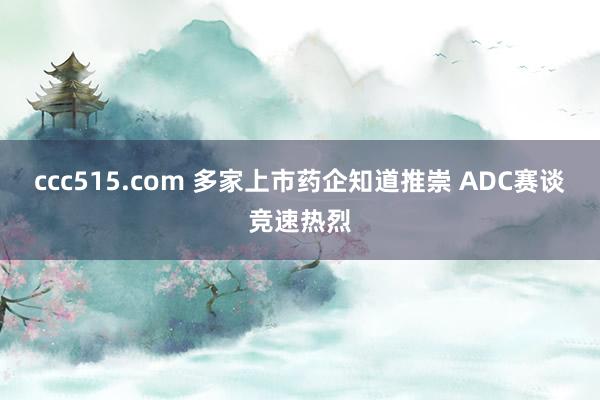 ccc515.com 多家上市药企知道推崇 ADC赛谈竞速热烈