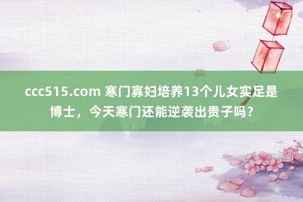 ccc515.com 寒门寡妇培养13个儿女实足是博士，今天寒门还能逆袭出贵子吗？