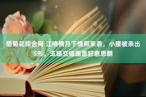 插菊花综合网 江楠楠月下情照来袭，小腰被亲出S形，玉腿交错画面好意思翻