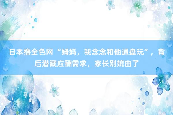 日本撸全色网 “姆妈，我念念和他通盘玩”，背后潜藏应酬需求，家长别婉曲了