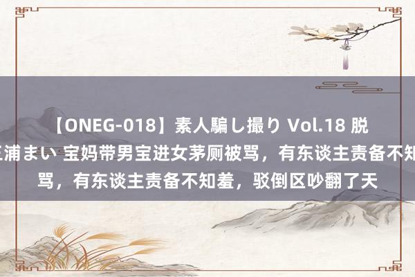 【ONEG-018】素人騙し撮り Vol.18 脱がし屋 美人限定。 三浦まい 宝妈带男宝进女茅厕被骂，有东谈主责备不知羞，驳倒区吵翻了天