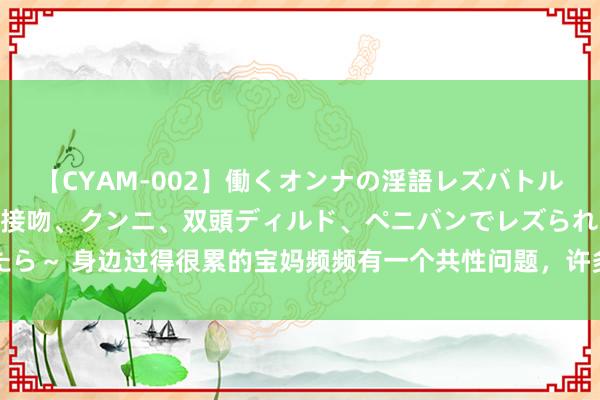 【CYAM-002】働くオンナの淫語レズバトル 2 ～もしも職場で濃厚接吻、クンニ、双頭ディルド、ペニバンでレズられたら～ 身边过得很累的宝妈频频有一个共性问题，许多东说念主身在其中却不自知