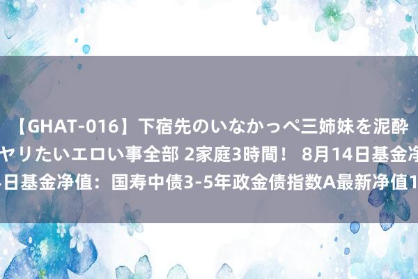 【GHAT-016】下宿先のいなかっぺ三姉妹を泥酔＆淫媚オイルでキメて、ヤリたいエロい事全部 2家庭3時間！ 8月14日基金净值：国寿中债3-5年政金债指数A最新净值1.11，涨0.09%