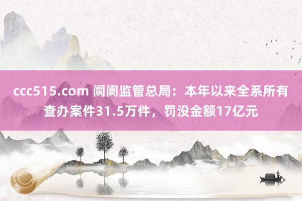 ccc515.com 阛阓监管总局：本年以来全系所有查办案件31.5万件，罚没金额17亿元