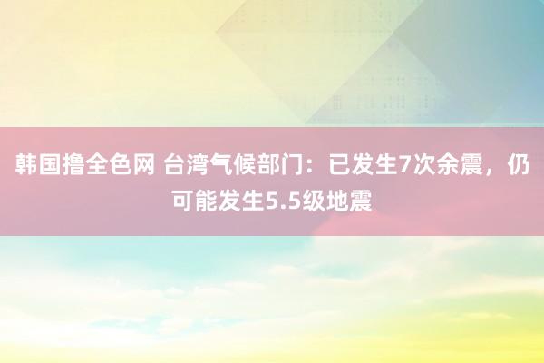 韩国撸全色网 台湾气候部门：已发生7次余震，仍可能发生5.5级地震