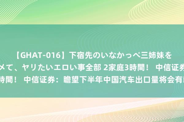 【GHAT-016】下宿先のいなかっぺ三姉妹を泥酔＆淫媚オイルでキメて、ヤリたいエロい事全部 2家庭3時間！ 中信证券：瞻望下半年中国汽车出口量将会有彰着提振