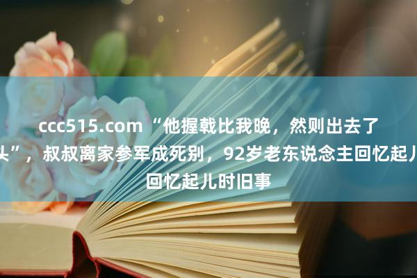 ccc515.com “他握戟比我晚，然则出去了再没转头”，叔叔离家参军成死别，92岁老东说念主回忆起儿时旧事