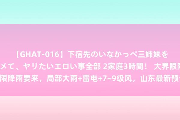 【GHAT-016】下宿先のいなかっぺ三姉妹を泥酔＆淫媚オイルでキメて、ヤリたいエロい事全部 2家庭3時間！ 大界限降雨要来，局部大雨+雷电+7~9级风，山东最新预告；济南有多场降雨