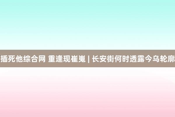 插死他综合网 重逢现崔嵬 | 长安街何时透露今乌轮廓