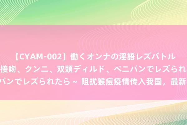 【CYAM-002】働くオンナの淫語レズバトル 2 ～もしも職場で濃厚接吻、クンニ、双頭ディルド、ペニバンでレズられたら～ 阻扰猴痘疫情传入我国，最新模范出炉——