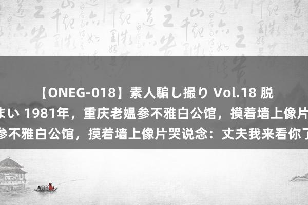 【ONEG-018】素人騙し撮り Vol.18 脱がし屋 美人限定。 三浦まい 1981年，重庆老媪参不雅白公馆，摸着墙上像片哭说念：丈夫我来看你了