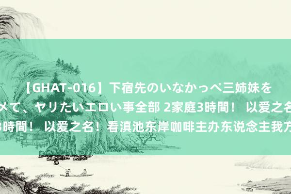 【GHAT-016】下宿先のいなかっぺ三姉妹を泥酔＆淫媚オイルでキメて、ヤリたいエロい事全部 2家庭3時間！ 以爱之名！看滇池东岸咖啡主办东说念主我方的故事