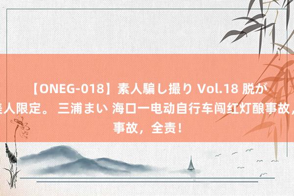 【ONEG-018】素人騙し撮り Vol.18 脱がし屋 美人限定。 三浦まい 海口一电动自行车闯红灯酿事故，全责！