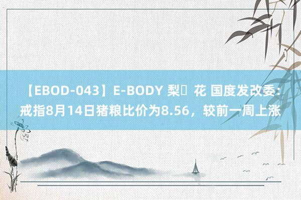 【EBOD-043】E-BODY 梨々花 国度发改委：戒指8月14日猪粮比价为8.56，较前一周上涨