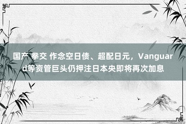 国产 拳交 作念空日债、超配日元，Vanguard等资管巨头仍押注日本央即将再次加息