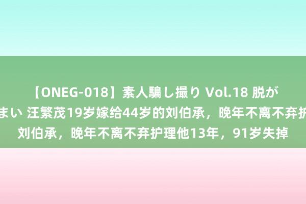 【ONEG-018】素人騙し撮り Vol.18 脱がし屋 美人限定。 三浦まい 汪繁茂19岁嫁给44岁的刘伯承，晚年不离不弃护理他13年，91岁失掉