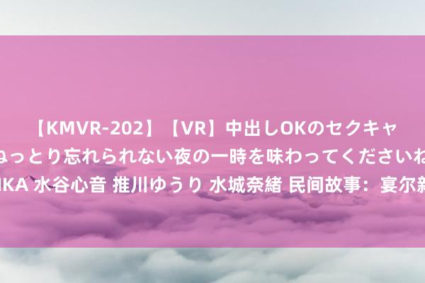 【KMVR-202】【VR】中出しOKのセクキャバにようこそ◆～濃密ねっとり忘れられない夜の一時を味わってくださいね◆～ 波多野結衣 AIKA 水谷心音 推川ゆうり 水城奈緒 民间故事：宴尔新婚夜，新郎换了东说念主，新娘绝不知情