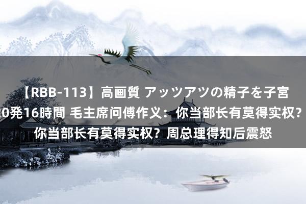 【RBB-113】高画質 アッツアツの精子を子宮に孕ませ中出し120発16時間 毛主席问傅作义：你当部长有莫得实权？周总理得知后震怒