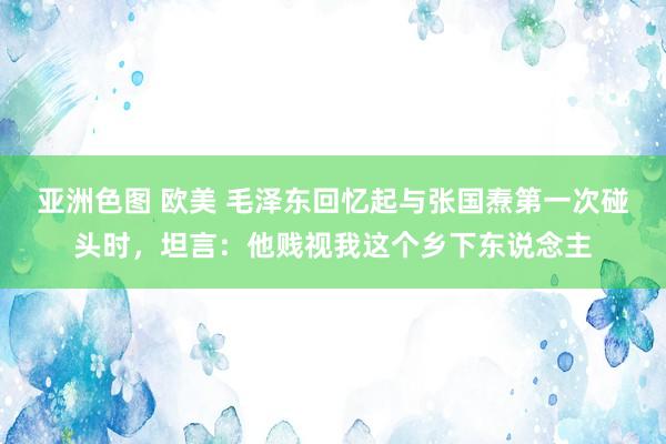 亚洲色图 欧美 毛泽东回忆起与张国焘第一次碰头时，坦言：他贱视我这个乡下东说念主